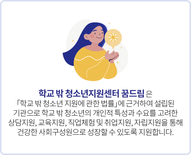 학교 밖 청소년지원센터 꿈드림은 「학교 밖 청소년 지원에 관한 법률」에 근거하여 설립된 기관으로<br/>학교 밖 청소년의 개인적 특성과 수요를 고려한 상담지원, 교육지원, 직업체험 및 취업지원, 자립지원을 통해<br/>건강한 사회구성원으로 성장할 수 있도록 지원합니다.