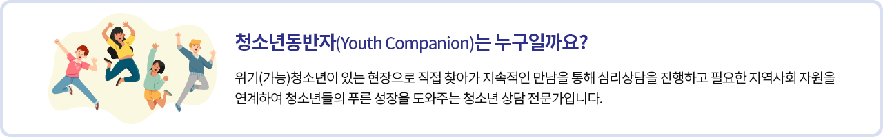 청소년동반자(Youth Companion)는 누구인가요?
위기(가능)청소년이 있는 현장으로 직접 찾아가 지속적인 만남을 통해 심리상담을 진행하고 필요한 지역사회 자원을 연계하여 청소년들의 푸른 성장을 도와주는 청소년 상담 전문가입니다.