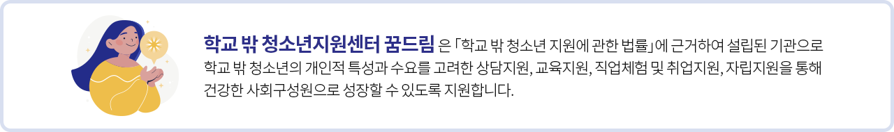 학교 밖 청소년지원센터 꿈드림은 「학교 밖 청소년 지원에 관한 법률」에 근거하여 설립된 기관으로<br/>학교 밖 청소년의 개인적 특성과 수요를 고려한 상담지원, 교육지원, 직업체험 및 취업지원, 자립지원을 통해<br/>건강한 사회구성원으로 성장할 수 있도록 지원합니다.