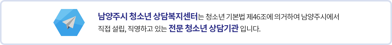 남양주시 청소년 상담복지센터는 청소년 기본법 제46조에 의거하여 남양주시에서 직접 설립, 직영하고 있는 전문 청소년 상담기관 입니다.