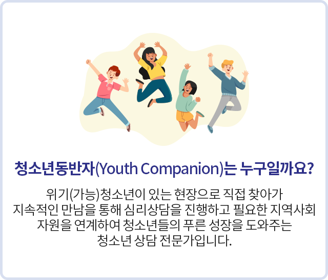 청소년동반자(Youth Companion)는 누구인가요?
위기(가능)청소년이 있는 현장으로 직접 찾아가 지속적인 만남을 통해 심리상담을 진행하고 필요한 지역사회 자원을 연계하여 청소년들의 푸른 성장을 도와주는 청소년 상담 전문가입니다.